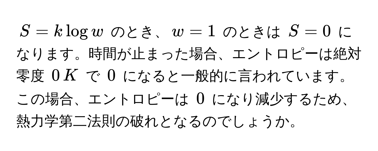 $S = k log w$ のとき、$w = 1$ のときは $S = 0$ になります。時間が止まった場合、エントロピーは絶対零度 $0 , K$ で $0$ になると一般的に言われています。この場合、エントロピーは $0$ になり減少するため、熱力学第二法則の破れとなるのでしょうか。