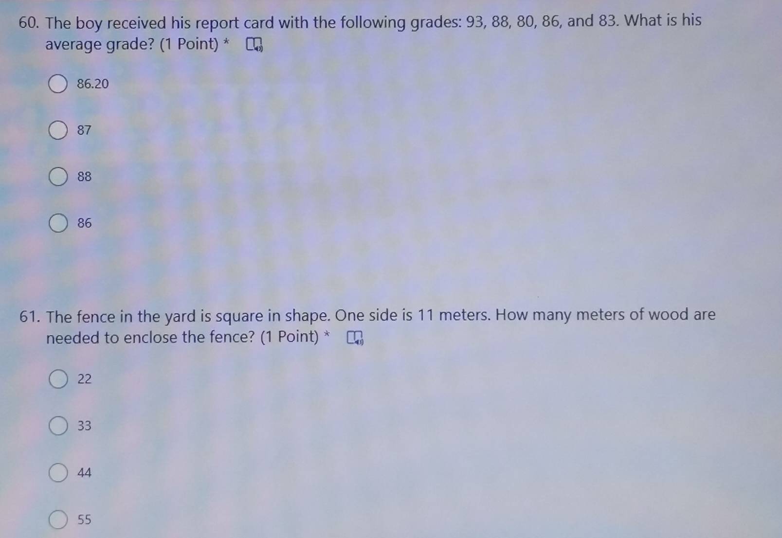 The boy received his report card with the following grades: 93, 88, 80, 86, and 83. What is his
average grade? (1 Point) *
86.20
87
88
86
61. The fence in the yard is square in shape. One side is 11 meters. How many meters of wood are
needed to enclose the fence? (1 Point) *
22
33
44
55