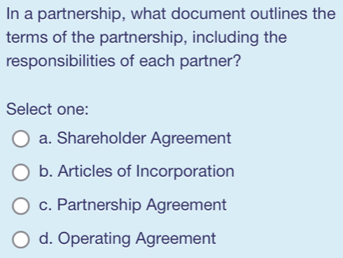 In a partnership, what document outlines the
terms of the partnership, including the
responsibilities of each partner?
Select one:
a. Shareholder Agreement
b. Articles of Incorporation
c. Partnership Agreement
d. Operating Agreement