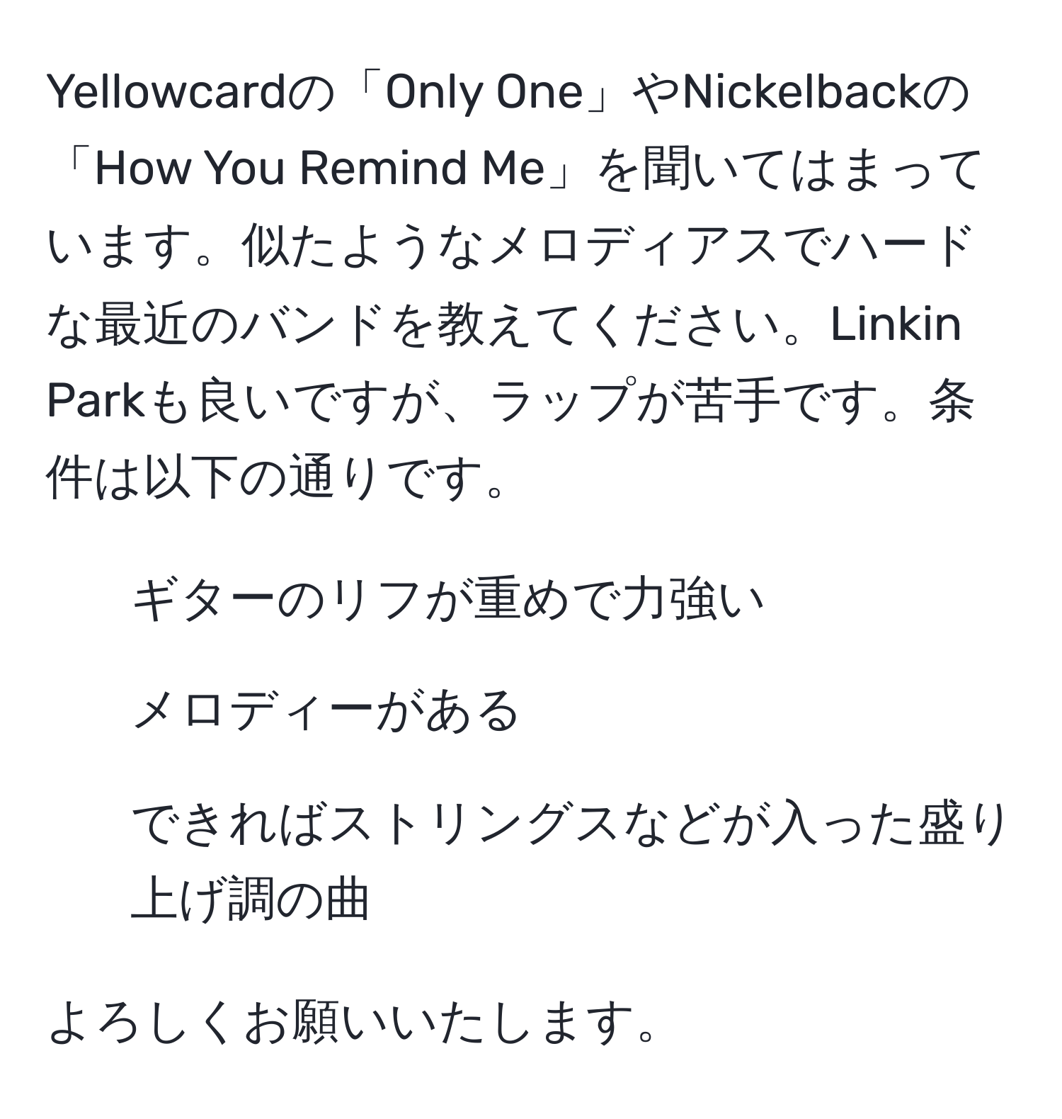 Yellowcardの「Only One」やNickelbackの「How You Remind Me」を聞いてはまっています。似たようなメロディアスでハードな最近のバンドを教えてください。Linkin Parkも良いですが、ラップが苦手です。条件は以下の通りです。  
- ギターのリフが重めで力強い  
- メロディーがある  
- できればストリングスなどが入った盛り上げ調の曲  

よろしくお願いいたします。