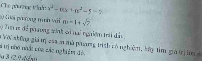 Cho phương trình: x^2-mx+m^2-5=0. 
) Giải phương trình với m=1+sqrt(2). 
() Tim m để phương trình có hai nghiệm trái dầu. 
Với những giá trị của m mà phương trình có nghiệm, hãy tìm giá trị l ớn 
tá trị nhỏ nhất của các nghiệm đó. 
lu 3 (2,0 điểm)