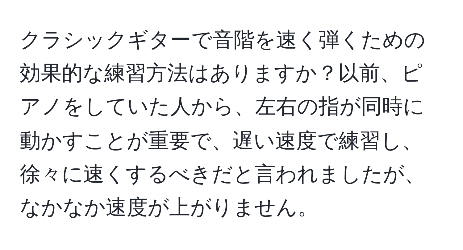 クラシックギターで音階を速く弾くための効果的な練習方法はありますか？以前、ピアノをしていた人から、左右の指が同時に動かすことが重要で、遅い速度で練習し、徐々に速くするべきだと言われましたが、なかなか速度が上がりません。