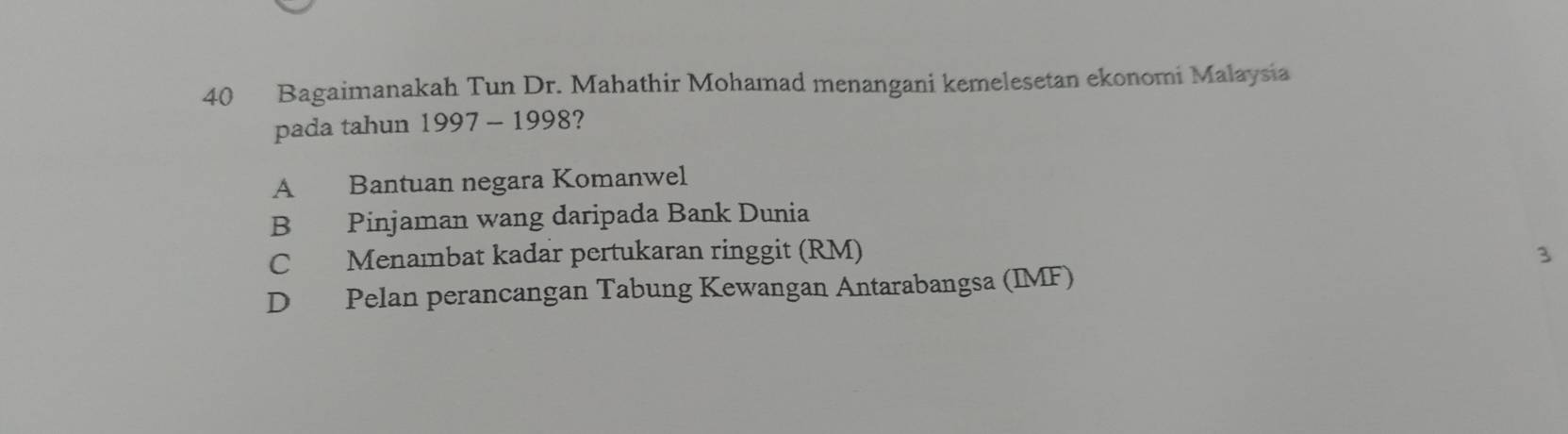 Bagaimanakah Tun Dr. Mahathir Mohamad menangani kemelesetan ekonomi Malaysia
pada tahun 1997 - 1998?
A Bantuan negara Komanwel
B Pinjaman wang daripada Bank Dunia
C Menambat kadar pertukaran ringgit (RM) 3
D Pelan perancangan Tabung Kewangan Antarabangsa (IMF)