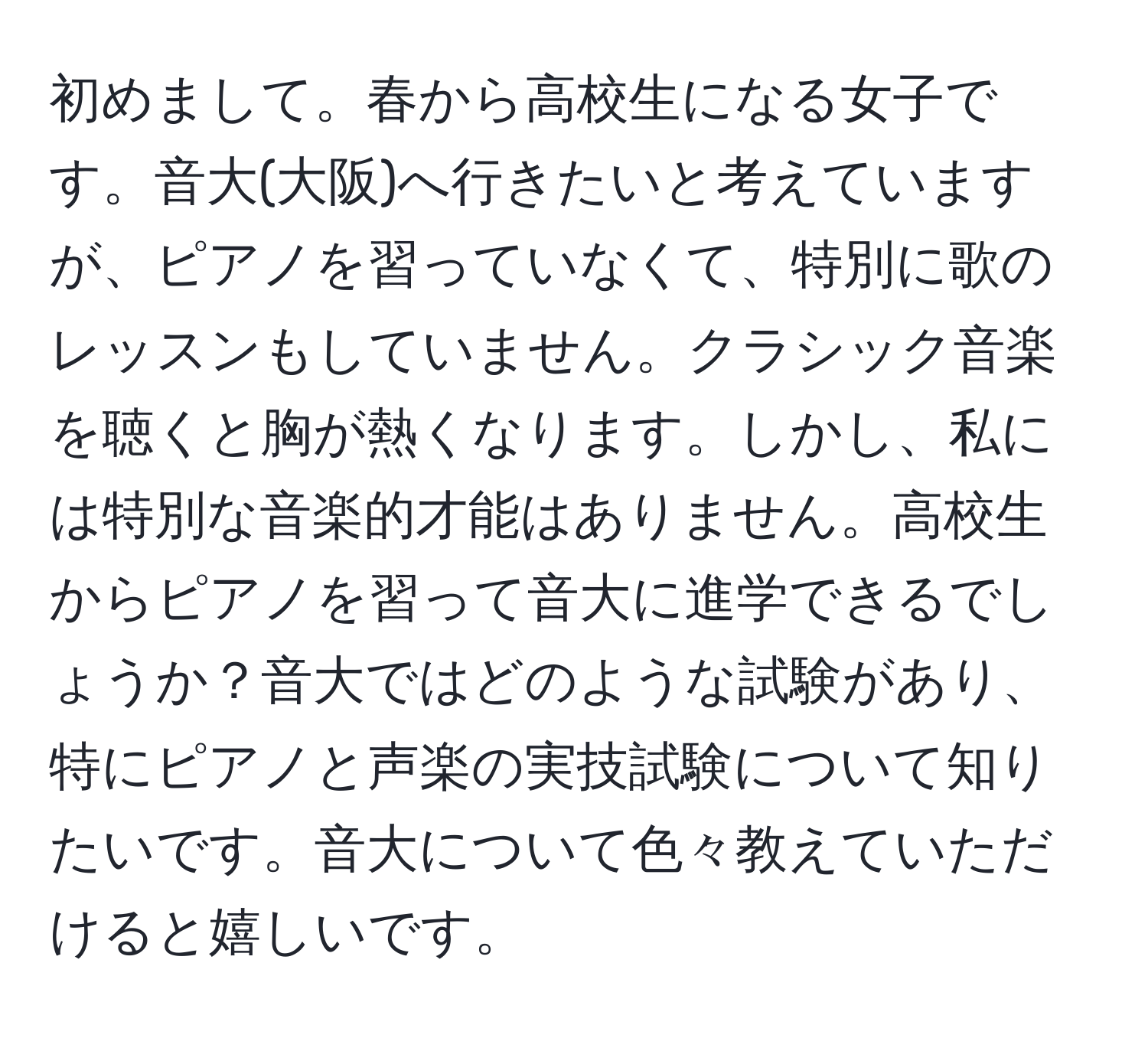 初めまして。春から高校生になる女子です。音大(大阪)へ行きたいと考えていますが、ピアノを習っていなくて、特別に歌のレッスンもしていません。クラシック音楽を聴くと胸が熱くなります。しかし、私には特別な音楽的才能はありません。高校生からピアノを習って音大に進学できるでしょうか？音大ではどのような試験があり、特にピアノと声楽の実技試験について知りたいです。音大について色々教えていただけると嬉しいです。