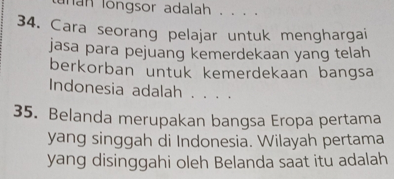 han longsor adalah . . . . 
34. Cara seorang pelajar untuk menghargai 
jasa para pejuang kemerdekaan yang telah 
berkorban untuk kemerdekaan bangsa 
Indonesia adalah . . . . 
35. Belanda merupakan bangsa Eropa pertama 
yang singgah di Indonesia. Wilayah pertama 
yang disinggahi oleh Belanda saat itu adalah