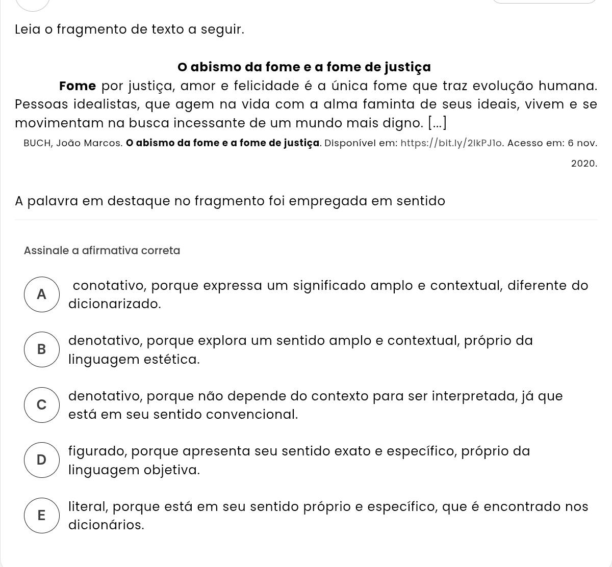 Leia o fragmento de texto a seguir.
O abismo da fome e a fome de justiça
Fome por justiça, amor e felicidade é a única fome que traz evolução humana.
Pessoas idealistas, que agem na vida com a alma faminta de seus ideais, vivem e se
movimentam na busca incessante de um mundo mais digno. [...]
BUCH, João Marcos. O abismo da fome e a fome de justiça. Disponível em: https://bit.ly/2lkPJ1o. Acesso em: 6 nov.
2020.
A palavra em destaque no fragmento foi empregada em sentido
Assinale a afirmativa correta
A conotativo, porque expressa um significado amplo e contextual, diferente do
dicionarizado.
B denotativo, porque explora um sentido amplo e contextual, próprio da
linguagem estética.
C denotativo, porque não depende do contexto para ser interpretada, já que
está em seu sentido convencional.
D figurado, porque apresenta seu sentido exato e específico, próprio da
linguagem objetiva.
E literal, porque está em seu sentido próprio e específico, que é encontrado nos
dicio nários.