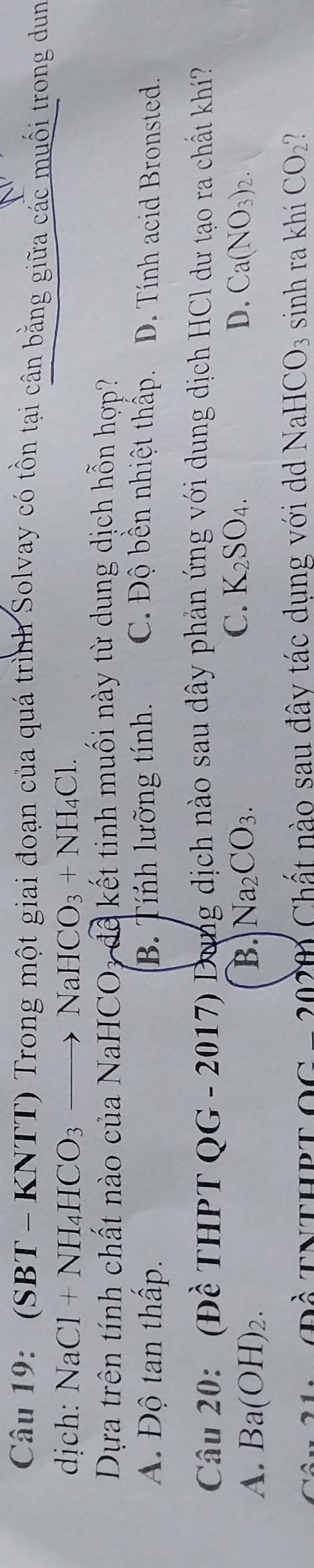 (SBT - KNTT) Trong một giai đoạn của quá trình Solvay có tồn tại cân bằng giữa các muối trong dun
dịch: NaCl+NH_4HCO_3to NaHCO_3+NH_4Cl. 
Dựa trên tính chất nào của NaHCO3 để kết tinh muối này từ dung dịch hỗn hợp?
A. Độ tan thấp. B. Tính lưỡng tính. C. Độ bền nhiệt thấp. D. Tính acid Bronsted.
Câu 20: (Đề THPT QG - 2017) Dung dịch nào sau đây phản ứng với dung dịch HCl dư tạo ra chất khí?
C. K_2SO_4. D.
A. Ba(OH)_2. B. Na_2CO_3. Ca(NO_3)_2. 
Đề TNTHPTOG - 2020 Chất nào sau đây tác dụng với d NaHCO_3 sinh ra khí CO_2 