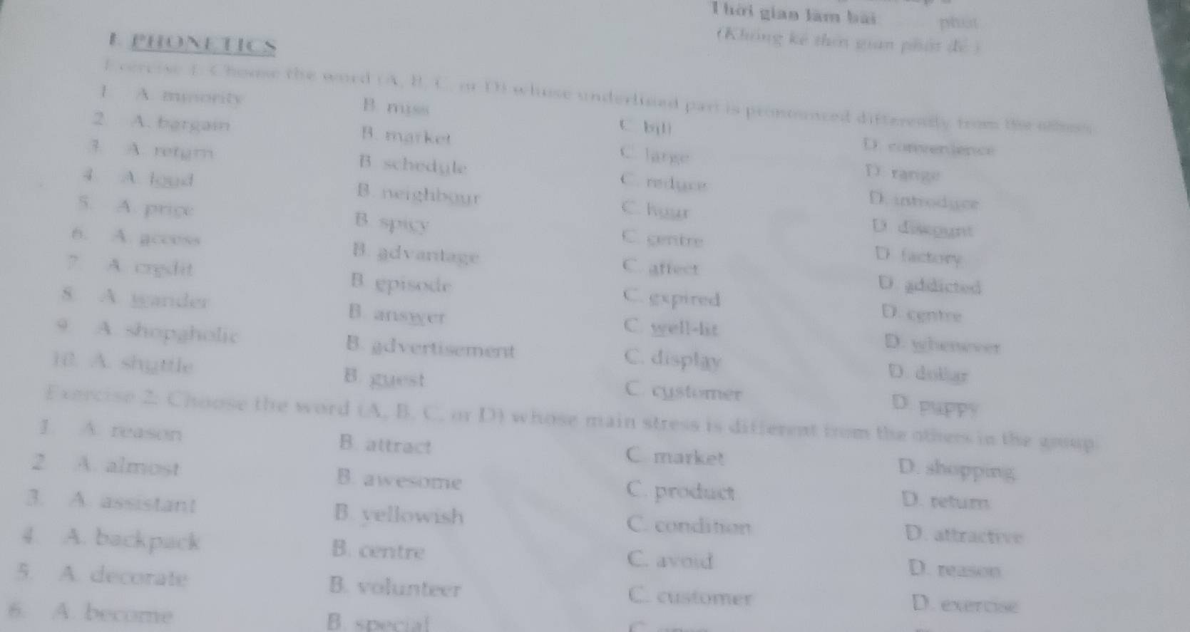 hời gian làm bài phat
E PHONETICS
(Không kế thên gian phát đề )
f vercise f. Chouse the word (A, B. C. or D) whuse underlised part is pronounced differently from the ollss
1 A. musority B miss
2 A. bergain B. market
C bjlì
D. convenience
C. lange D range
3. A. retgm B. schedyle C. reduce D. introdger
4 A. loed B. neighboyr C. hyur
D diskggnt
5. A. price B. spicy C. gentre D. factory
6. A. gccess B. advantage
C. affect
? A. credit B episode
D. addicted
C. gxpired D. cgntre
8. A. gander B. ansyer C. well-lit
D. whenever
9. A. shopgholic B. gdvertisement C. display D. dollar
1. A. shyttle B. guest C. cystomer
D. puppy
Exercise 2: Choose the word (A. B. C. or D) whose main stress is difterent from the others in the goup
1. A. reason B. attract C market D. shopping
2 A. almost B. awesome
C. product D. retur
3. A. assistant B. yellowish D. attractive
C. condition
4. A. backpack B. centre D. reason
C. avoid
5. A. decorate B. volunteer C. customer D. exercise
6. A. become B. special