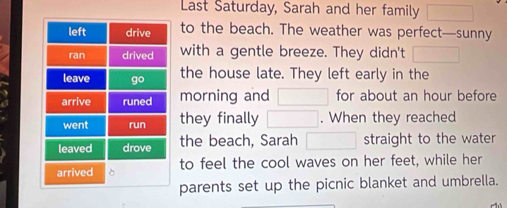 Last Saturday, Sarah and her family 
to the beach. The weather was perfect—sunny 
with a gentle breeze. They didn't 
the house late. They left early in the 
morning and for about an hour before 
they finally . When they reached 
the beach, Sarah straight to the water 
to feel the cool waves on her feet, while her 
parents set up the picnic blanket and umbrella.