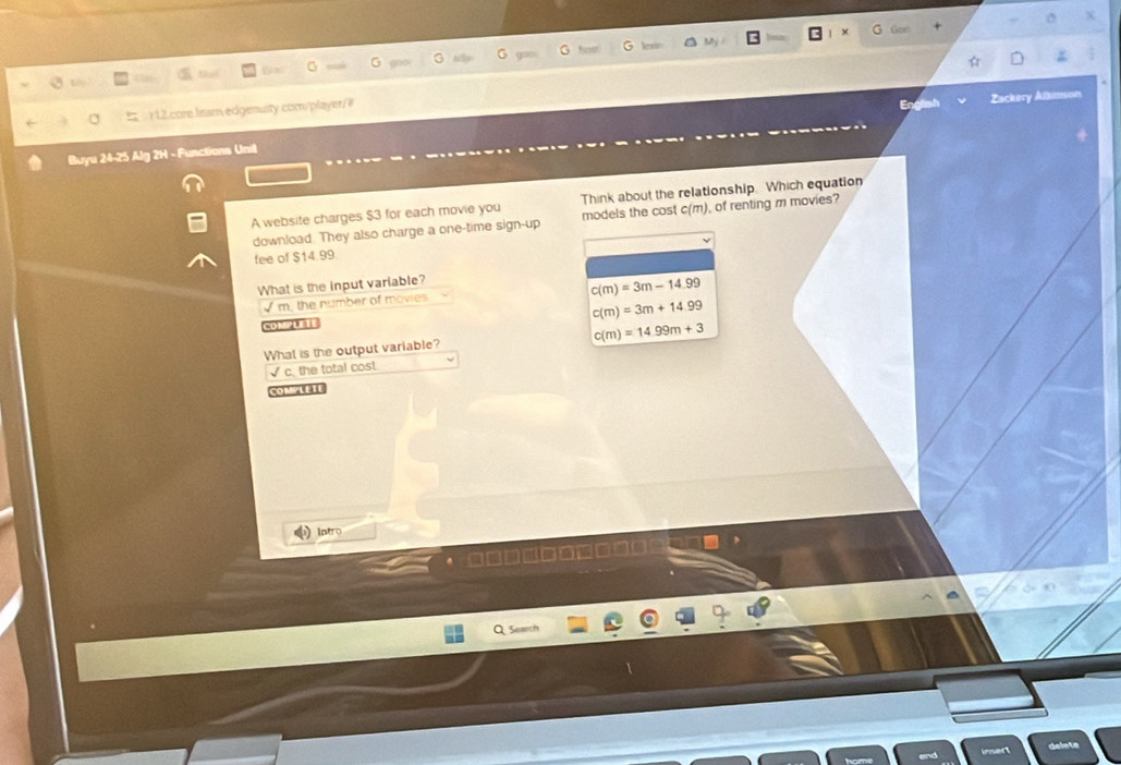 Gon
G G hevt G Neso
G G
Zackery Alkmson
σ r 12.core.lissm.edgenuity.com/player/#
Buyu 24-25 Alg 2H - Functions Unit
A website charges $3 for each movie you Think about the relationship. Which equation
download. They also charge a one-time sign-up models the cost c(m), of renting m movies?
fee of $14.99
What is the input variable?
c(m)=3m-14.99
√m, the number of movies
c(m)=3m+14.99
ComPUTE
c(m)=14.99m+3
What is the output variable?
√ c. the total cost
COMPLETE
Intro
· □□□□□□□□□□□
Q Search