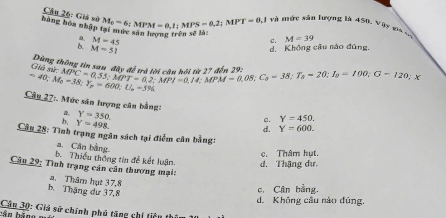 Giả sử
M_0=6; MPM=0,1; MPS=0,2; MPT=0,1
và mức sản lượng là 450. Vậy giá t
hàng hóa nhập tại mức sản lượng trên sẽ là:
a. M=45 M=39
c.
b. M=51 d. Không câu nào đúng.
Dùng thông tia sau 
Giả sử:

MPC=0,55; MPT=0,2; MPI=0,14; MPM=0,08; C_0=38; T_0=100; G=120; X
=40; M_0=38; Y_p=600; U_n=5%. 
Câu 27:. Mức sản lượng cân bằng:
a. Y=350.
b. Y=498.
c. Y=450.
d. Y=600. 
Câu 28: Tình trạng ngân sách tại điểm cân bằng:
a. Cân bằng.
c. Thâm hụt.
b. Thiếu thông tin đề kết luận.
d. Thặng dư.
Câu 29: Tình trạng cán cân thương mại:
a. Thâm hụt 37,8
b. Thặng dư 37,8
c. Cân bằng.
d. Không câu nào đúng.
Câu 30: Giả sử chính phủ tăng chi tiê u 
bân bằng