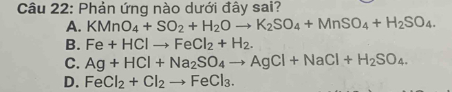 Phản ứng nào dưới đây sai?
A. KMnO_4+SO_2+H_2Oto K_2SO_4+MnSO_4+H_2SO_4.
B. Fe+HClto FeCl_2+H_2.
C. Ag+HCl+Na_2SO_4to AgCl+NaCl+H_2SO_4.
D. FeCl_2+Cl_2to FeCl_3.