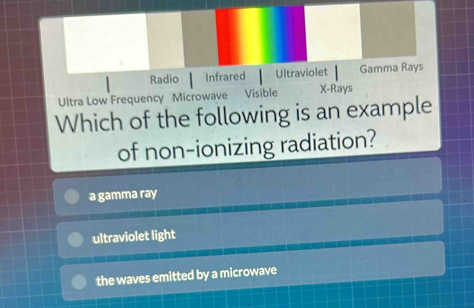 Radio Infrared Ultraviolet Gamma Rays
Ultra Low Frequency Microwave Visible X -Rays
Which of the following is an example
of non-ionizing radiation?
a gamma ray
ultraviolet light
the waves emitted by a microwave