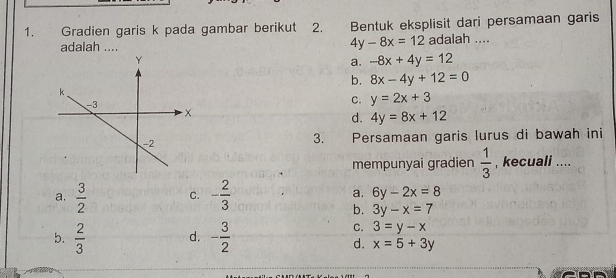 Gradien garis k pada gambar berikut 2. Bentuk eksplisit dari persamaan garis
4y-8x=12
adalah .... adalah ....
a. -8x+4y=12
b. 8x-4y+12=0
c. y=2x+3
d. 4y=8x+12
Persamaan garis lurus di bawah ini
3.
mempunyai gradien  1/3  , kecuali ....
a.  3/2  C. - 2/3  a. 6y-2x=8
b. 3y-x=7
b.  2/3  d. - 3/2 
C. 3=y-x
d. x=5+3y