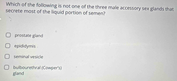 Which of the following is not one of the three male accessory sex glands that
secrete most of the liquid portion of semen?
prostate gland
epididymis .
seminal vesicle
bulbourethral (Cowper's)
gland