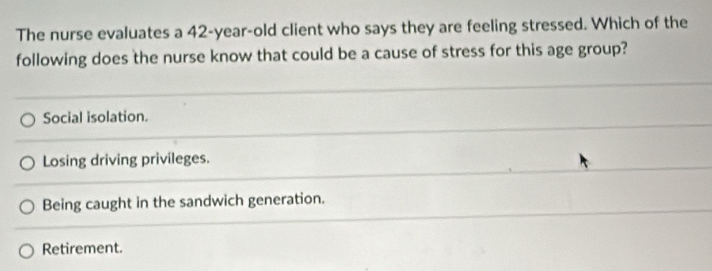 The nurse evaluates a 42-year-old client who says they are feeling stressed. Which of the
following does the nurse know that could be a cause of stress for this age group?
Social isolation.
Losing driving privileges.
Being caught in the sandwich generation.
Retirement.