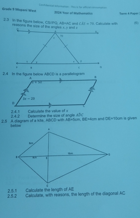 Confidential Information - This is for official consumption
Grade 9 Mopani West 2024 Year of Mathematics Term 4 Paper 
2.3 In the figure below, CS//PQ. AB=AC and Coverline AS=70. Calculate with (6)
2.4 In the figure below ABCD is a parallelogram
2.4.1 Calculate the value of x
2.4.2 Determine the size of angle ADC
2.5 A diagram of a kite, ABCD with AB=5cm,BE=4cm and DE=10cm is given
2.5.1 Calculate the length of AE
2.5.2  Calculate, with reasons, the length of the diagonal AC