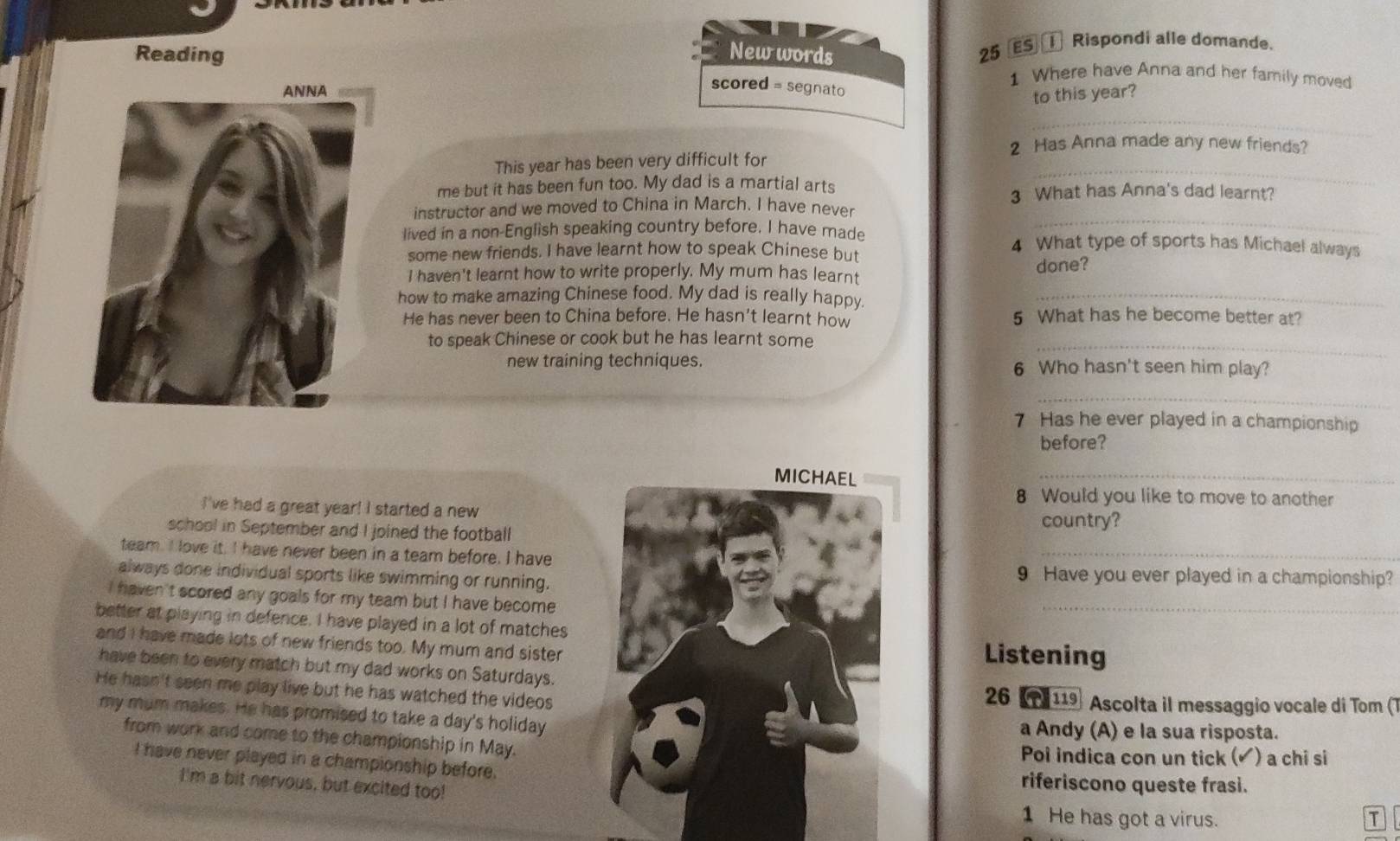 New words
25 ES ① Rispondi alle domande.
Reading 1 Where have Anna and her family moved
scored = segnato
to this year?
_
2 Has Anna made any new friends?
This year has been very difficult for
me but it has been fun too. My dad is a martial arts
_
3 What has Anna's dad learnt?
_
instructor and we moved to China in March. I have never
lived in a non-English speaking country before. I have made 4 What type of sports has Michael always
some new friends. I have learnt how to speak Chinese but
I haven't learnt how to write properly. My mum has learnt
done?
how to make amazing Chinese food. My dad is really happy._
He has never been to China before. He hasn't learnt how 5 What has he become better at?
_
to speak Chinese or cook but he has learnt some
new training techniques. 6 Who hasn't seen him play?
_
7 Has he ever played in a championship
before?
_
8 Would you like to move to another
I've had a great year! I started a new
school in September and I joined the footballcountry?
team. I love it. I have never been in a team before. I have
_
always done individual sports like swimming or running.9 Have you ever played in a championship?
I haven't scored any goals for my team but I have become .
_
better at playing in defence. I have played in a lot of matches
and I have made lots of new friends too. My mum and sister
Listening
have been to every match but my dad works on Saturdays.
He hasn't seen me play live but he has watched the videos26 (T 119 Ascolta il messaggio vocale di Tom (T
my mum makes. He has promised to take a day's holidaya Andy (A) e la sua risposta.
from work and come to the championship in May.
Poi indica con un tick (▲) a chi si
I have never played in a championship before.riferiscono queste frasi.
I'm a bit nervous, but excited too!
1 He has got a virus. T