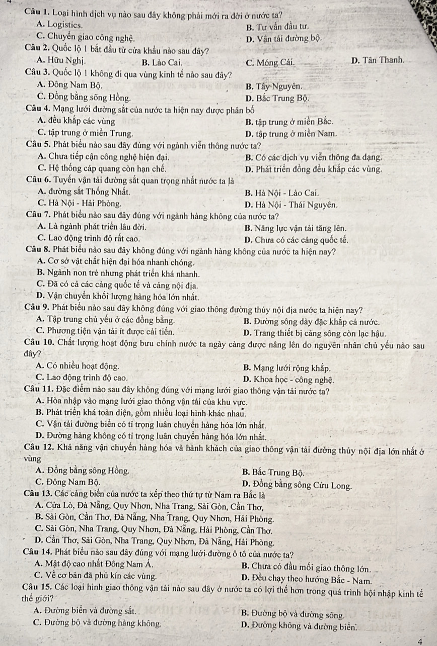 Loại hình dịch vụ nào sau đây không phải mới ra đời ở nước ta?
A. Logistics. B. Tư vấn đầu tư.
C. Chuyển giao công nghệ. D. Vận tải đường bộ.
Câu 2. Quốc lộ 1 bắt đầu từ cửa khầu nào sau đây?
A. Hữu Nghị. B. Lào Cai. C. Móng Cái. D. Tân Thanh.
Câu 3. Quốc lộ 1 không đi qua vùng kinh tế nào sau đây?
A. Đông Nam Bộ. B. Tây Nguyên.
C. Đồng bằng sống Hồng. D. Bắc Trung Bộ.
Câu 4. Mạng lưới đường sắt của nước ta hiện nay được phân bố
A. đều khắp các vùng B. tập trung ở miền Bắc.
C. tập trung ở miền Trung. D. tập trung ở miền Nam.
Câu 5. Phát biểu nào sau đây đúng với ngành viễn thông nước ta?
A. Chưa tiếp cận công nghệ hiện đại. B. Có các dịch vụ viễn thông đa dạng.
C. Hệ thống cáp quang còn hạn chế. D. Phát triển đồng đều khắp các vùng.
Câu 6. Tuyến vận tải đường sắt quan trọng nhất nước ta là
A. đường sắt Thống Nhất. B. Hà Nội - Lào Cai.
C. Hà Nội - Hải Phòng. D. Hà Nội - Thái Nguyên.
Câu 7. Phát biểu nào sau đây đúng với ngành hàng không của nước ta?
A. Là ngành phát triển lâu đời. B. Năng lực vận tải tăng lên.
C. Lao động trình độ rất cao. D. Chưa có các cảng quốc tế.
Câu 8. Phát biểu nào sau đây không đúng với ngành hàng không của nước ta hiện nay?
A. Cơ sở vật chất hiện đại hóa nhanh chóng.
B. Ngành non trẻ nhưng phát triển khá nhanh.
C. Đã có cả các cảng quốc tế và cảng nội địa.
D. Vận chuyển khối lượng hàng hóa lớn nhất.
Câu 9. Phát biểu nào sau đây không đúng với giao thông đường thủy nội địa nước ta hiện nay?
A. Tập trung chủ yếu ở các đồng bằng. B. Đường sông dày đặc khắp cả nước.
C. Phương tiện vận tải ít được cải tiến.  D. Trang thiết bị cảng sông còn lạc hậu.
Câu 10. Chất lượng hoạt động bưu chính nước ta ngày càng được nâng lên do nguyên nhân chủ yếu nào sau
đây?
A. Có nhiều hoạt động. B. Mạng lưới rộng khắp.
C. Lao động trình độ cao.  D. Khoa học - công nghệ.
Câu 11. Đặc điểm nào sau đây không đúng với mạng lưới giao thông vận tải nước ta?
A. Hòa nhập vào mạng lưới giao thông vận tải của khu vực.
B. Phát triển khá toàn diện, gồm nhiều loại hình khác nhau.
C. Vận tải đường biển có tỉ trọng luân chuyển hàng hóa lớn nhất.
D. Đường hàng không có tỉ trọng luân chuyển hàng hóa lớn nhất.
Câu 12. Khả năng vận chuyển hàng hóa và hành khách của giao thông vận tải đường thủy nội địa lớn nhất ở
vùng
A. Đồng bằng sông Hồng.  B. Bắc Trung Bộ.
C. Đông Nam Bộ D. Đồng bằng sông Cửu Long.
Câu 13. Các cảng biển của nước ta xếp theo thứ tự từ Nam ra Bắc là
A. Cửa Lò, Đà Nẵng, Quy Nhơn, Nha Trang, Sài Gòn, Cần Thơ,
B. Sài Gòn, Cần Thơ, Đà Nẵng, Nha Trang, Quy Nhơn, Hải Phòng.
C. Sài Gòn, Nha Trang, Quy Nhơn, Đà Nẵng, Hải Phòng, Cần Thơ.
D. Cần Thơ, Sài Gòn, Nha Trang, Quy Nhơn, Đà Nẵng, Hải Phòng.
Câu 14. Phát biểu nào sau đây đúng với mạng lưới đường ô tô của nước ta?
A. Mật độ cao nhất Đông Nam Á. B. Chưa có đầu mối giao thông lớn.
C. Về cơ bản đã phủ kín các vùng. D. Đều chạy theo hướng Bắc - Nam.
Câu 15. Các loại hình giao thông vận tải nào sau đây ở nước ta có lợi thế hơn trong quá trình hội nhập kinh tế
thế giới?
A. Đường biển và đường sắt. B. Đường bộ và đường sông.
C. Đường bộ và đường hàng không.  D. Đường không và đường biển.
4