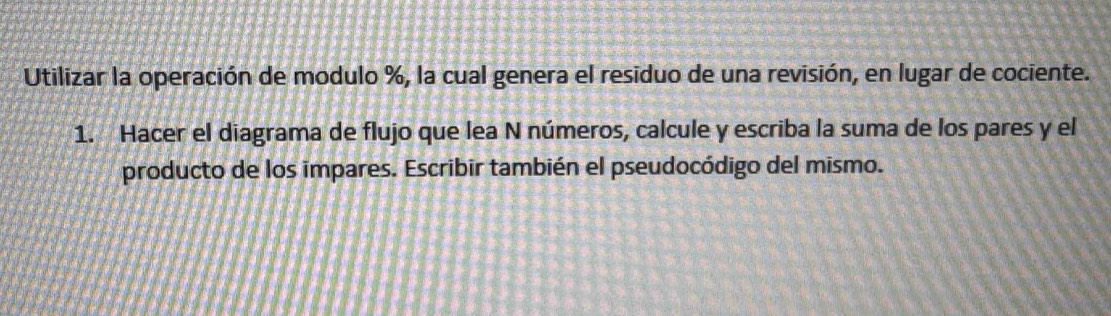 Utilizar la operación de modulo %, la cual genera el residuo de una revisión, en lugar de cociente. 
1. Hacer el diagrama de flujo que lea N números, calcule y escriba la suma de los pares y el 
producto de los impares. Escribir también el pseudocódigo del mismo.