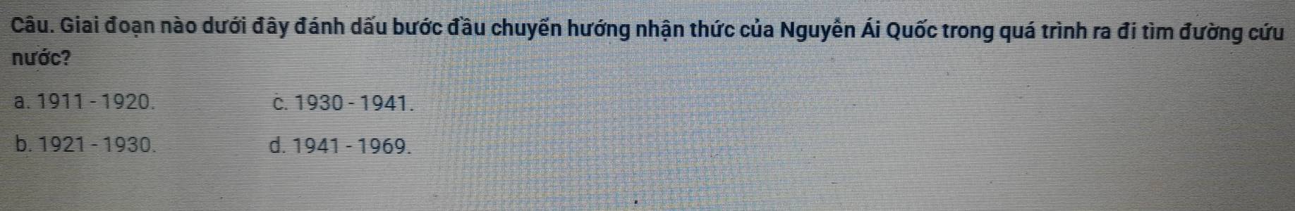 Câu. Giai đoạn nào dưới đây đánh dấu bước đầu chuyến hướng nhận thức của Nguyễn Ái Quốc trong quá trình ra đi tìm đường cứu
nước?
a. 1911-1920. C. 1930-1941.
b. 1921-1930. d. 1941-1969.