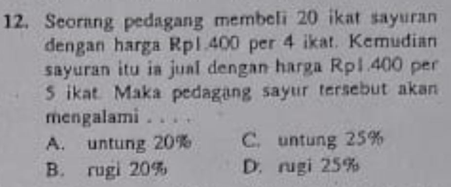 Seorang pedagang membeli 20 ikat sayuran
dengan harga Rp1.400 per 4 ikat. Kemudian
sayuran itu ia jual dengan harga Rp1.400 per
S ikat. Maka pedagang sayur tersebut akan
mengalami
A. untung 20% C. untung 25%
B. rugi 20% D.rugi 25%