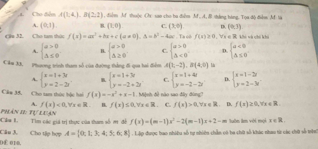 、 Cho điểm A(1;4,).B(2;2) , điểm M thuộc Ox sao cho ba điểm M , A, B thắng hàng. Tọa độ điểm M là
A. (0;1). B. (1;0). C. (3;0). D. (0;3).
Cầu 32. Cho tam thức f(x)=ax^2+bx+c(a!= 0),△ =b^2-4ac. Ta có f(x)≥ 0,forall x∈ R khi và chỉ khi
A. beginarrayl a>0 △ ≤ 0endarray. . B. beginarrayl a>0 △ ≥ 0endarray. . C. beginarrayl a>0 △ <0endarray. . D. beginarrayl a<0 △ ≤ 0endarray. .
Câu 33. Phương trình tham số của đường thắng đi qua hai điểm A(1;-2),B(4;0) là
A. beginarrayl x=1+3t y=2-2tendarray. . B. beginarrayl x=1+3t y=-2+2tendarray. C. beginarrayl x=1+4t y=-2-2tendarray. . D. beginarrayl x=1-2t y=2-3tendarray. .
Câu 35. Cho tam thức bậc hai f(x)=-x^2+x-1. Mệnh đề nào sao đây đũng?
A. f(x)<0,forall x∈ R. B. f(x)≤ 0,forall x∈ R C. f(x)>0,forall x∈ R. D. f(x)≥ 0,forall x∈ R.
phân II: Tự luận
Câu 1. Tìm các giá trị thực của tham số m đề f(x)=(m-1)x^2-2(m-1)x+2-m luôn âm với mọi x∈ R.
Câu 3. Cho tập hợp A= 0;1;3;4;5;6;8. Lập được bao nhiêu số tự nhiên chẵn có ba chữ số khác nhau từ các chữ số trên
Đé 010.