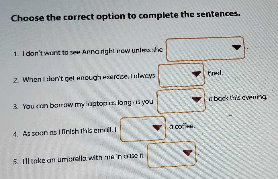 Choose the correct option to complete the sentences.
1. I don't want to see Anna right now unless she
2. When I don't get enough exercise, I always tired.
3. You can borrow my laptop as long as you it back this evening.
4. As soon as I finish this email, I a coffee.
5. I'll take an umbrella with me in case it