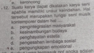 e. keroncong
12. Suatu karya dapat dikatakan karya seni
apabila memiliki unsur keindahan. Hal
tersebut merupakan fungsi seni musik
kontemporer dalam hal ....
a. pengintegrasian masyarakat
b. kesinambungan budaya
c. penghayatan estetis
d. pengesahan lembaga sosial
e. pengungkapan emosional
term asuk not angka ada lah