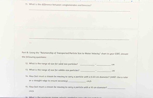 What is the difference between conglomerates and breccias? 
_ 
_ 
Part B: Using the "Relationship of Transported Particle Size to Water Velocity" chart in your ESRT, answer 
the following questions: 
12. What is the range of size for sand size particles? __ cm
13. What is the range of size for cobble size particles? _- _ cm
14. How fast must a stream be moving to carry a particle with a 0.03 cm diameter? (HINT: Use a ruler 
or a straight-edge to ensure accuracy) _ cm/s
15. How fast must a stream be moving to carry a particle with a 10 cm diameter?_
cm/s
16 What ic the minimum srem w e