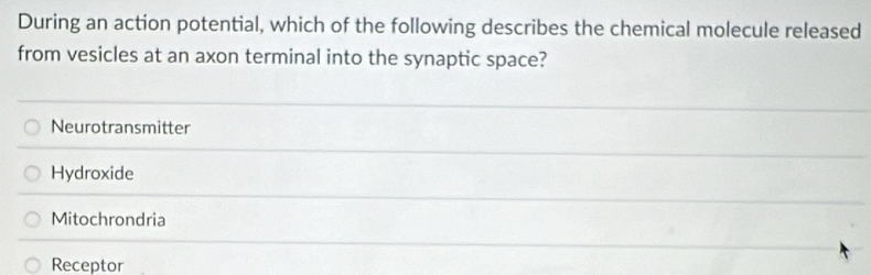 During an action potential, which of the following describes the chemical molecule released
from vesicles at an axon terminal into the synaptic space?
Neurotransmitter
Hydroxide
Mitochrondria
Receptor