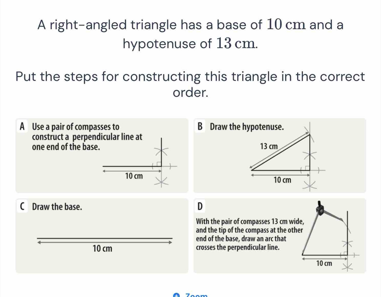 A right-angled triangle has a base of 10 cm and a
hypotenuse of 13 cm.
Put the steps for constructing this triangle in the correct
order.
A Use a pair of compasses to B Draw the hypotenuse.
construct a perpendicular line at
one end of the base. 13 cm
10 cm 10 cm
C Draw the base.
D
With the pair of compasses 13 cm wide,
and the tip of the compass at the other
end of the base, draw an arc that
10 cm crosses the perpendicular line.
10 cm
7