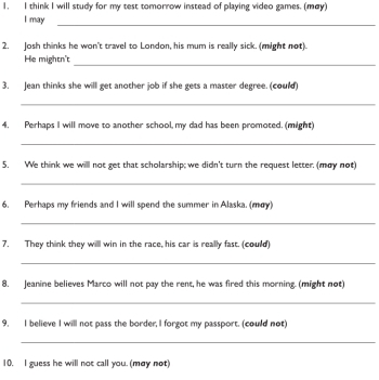 think I will study for my test tomorrow instead of playing video games. (mey) 
I may_ 
2. Josh thinks he won't travel to London, his mum is really sick. (might not). 
He mightn't 
_ 
3. Jean thinks she will get another job if she gets a master degree. (could) 
_ 
4, Perhaps I will move to another school, my dad has been promoted. (might) 
_ 
5. We think we willl not get that scholarship; we didn't turn the request letter. (may not) 
_ 
6. Perhaps my friends and I will spend the summer in Alaska. (may) 
_ 
7, They think they will win in the race, his car is really fast. (could) 
_ 
8. Jeanine believes Marco will not pay the rent, he was fired this morning. (might not) 
_ 
9, I believe I will not pass the border, I forgot my passport. (could not) 
_ 
10, I guess he will not call you. (may not)