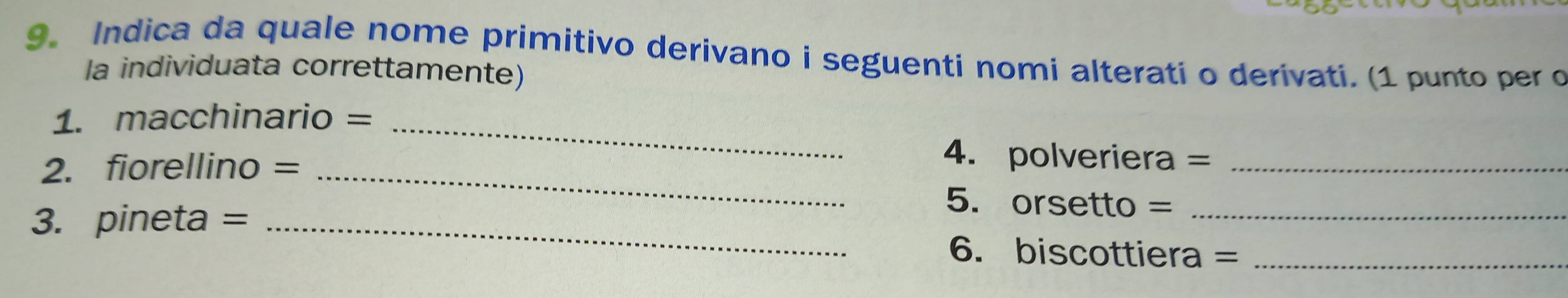 Indica da quale nome primitivo derivano i seguenti nomi alterati o derivati. (1 punto per o 
la individuata correttamente) 
1. macchinario =_ 
4. polveriera =
2. fiorellino = _5. orsetto =_ 
3. pineta = _6. biscottiera =_