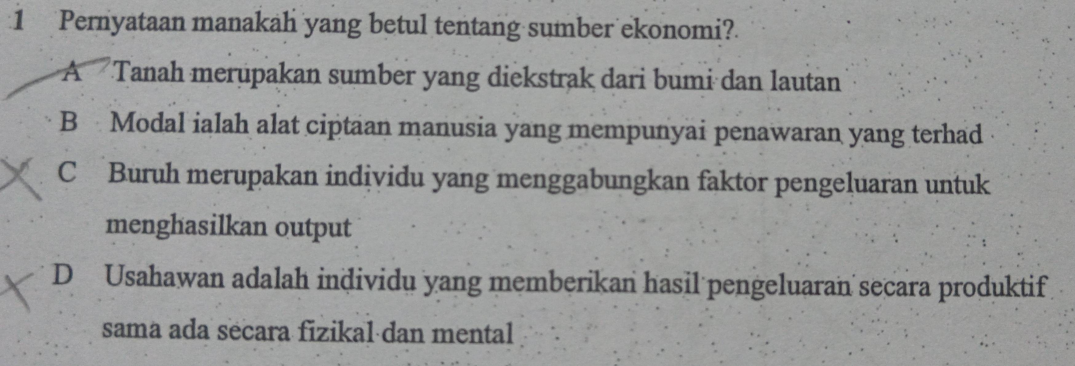 Pernyataan manakah yang betul tentang sumber ekonomi?
ATanah merupakan sumber yang diekstrak dari bumi dan lautan
B Modal ialah alat ciptaan manusia yang mempunyai penawaran yang terhad
C Buruh merupakan individu yang menggabungkan faktor pengeluaran untuk
menghasilkan output
D Usahawan adalah individu yang memberikan hasil pengeluaran secara produktif
sama ada secara fizikal dan mental