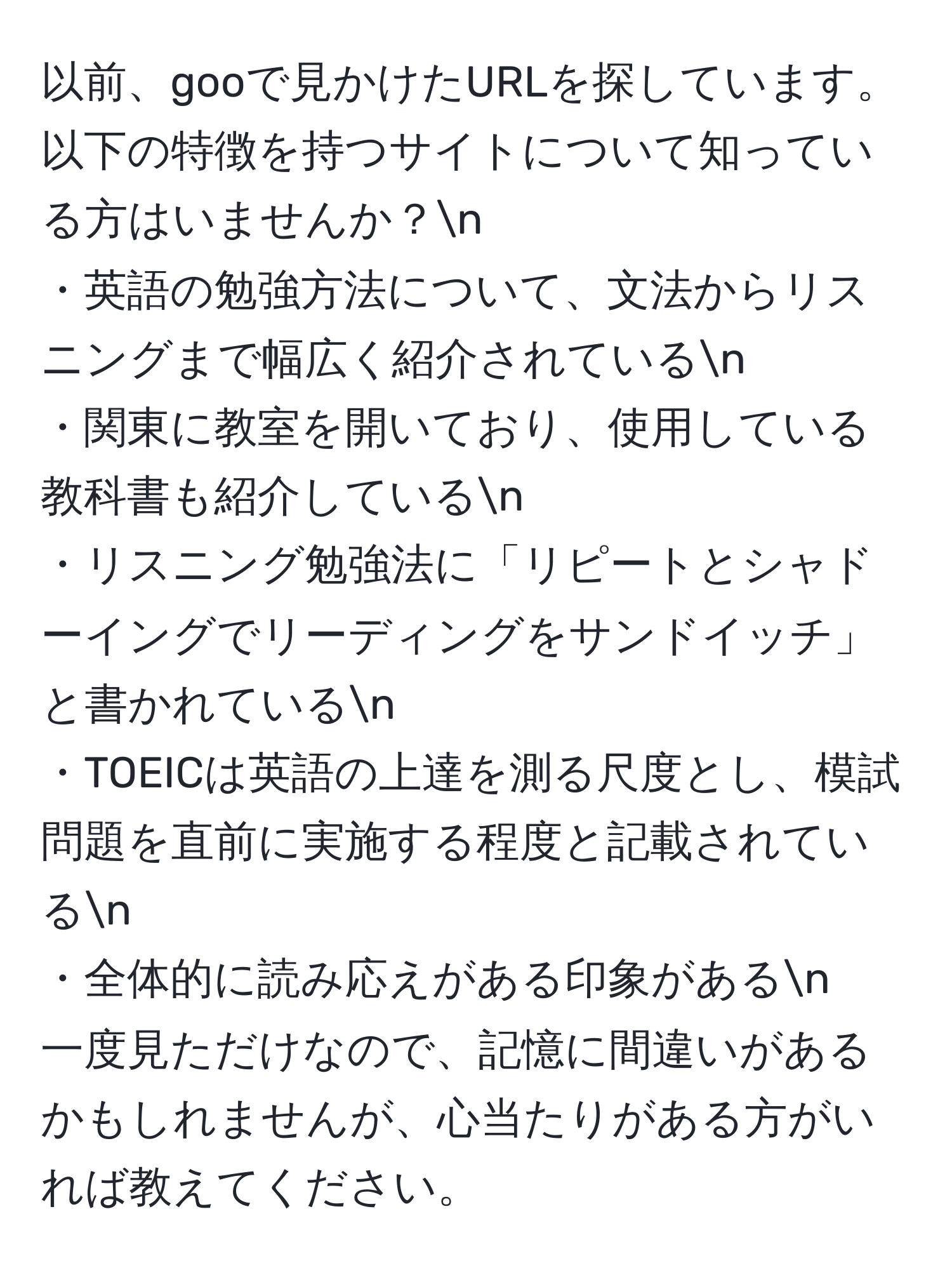 以前、gooで見かけたURLを探しています。以下の特徴を持つサイトについて知っている方はいませんか？n
・英語の勉強方法について、文法からリスニングまで幅広く紹介されているn
・関東に教室を開いており、使用している教科書も紹介しているn
・リスニング勉強法に「リピートとシャドーイングでリーディングをサンドイッチ」と書かれているn
・TOEICは英語の上達を測る尺度とし、模試問題を直前に実施する程度と記載されているn
・全体的に読み応えがある印象があるn
一度見ただけなので、記憶に間違いがあるかもしれませんが、心当たりがある方がいれば教えてください。