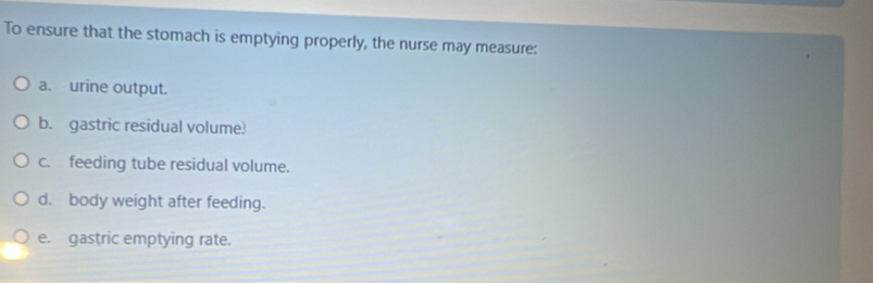 To ensure that the stomach is emptying properly, the nurse may measure: 
a. urine output. 
b. gastric residual volume! 
c. feeding tube residual volume. 
d. body weight after feeding. 
e. gastric emptying rate.