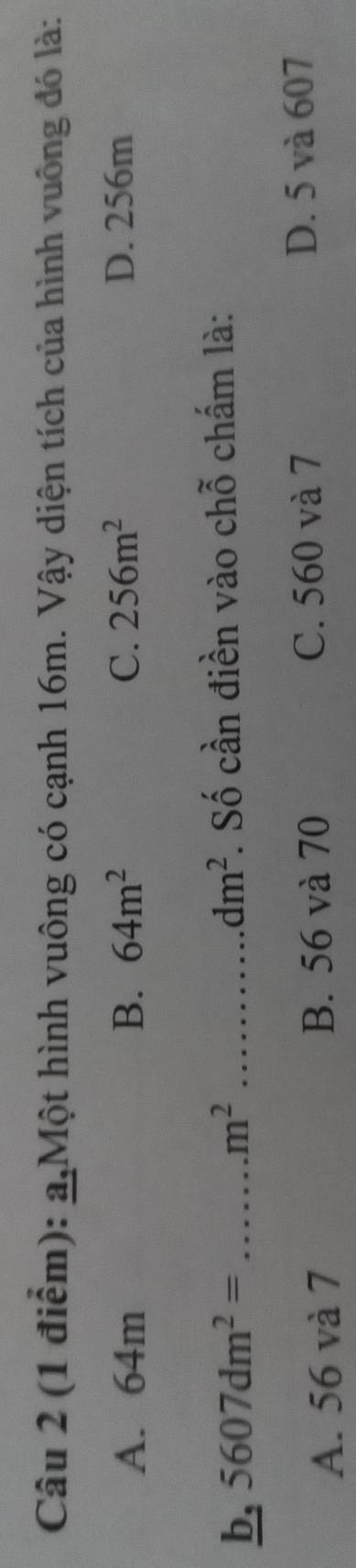 a,Một hình vuông có cạnh 16m. Vậy diện tích của hình vuông đó là:
A. 64m B. 64m^2 C. 256m^2 D. 256m
b, 5607dm^2=...m^2 _ _. Số cần điền vào chỗ chấm là:
dm^2
A. 56 và 7 B. 56 và 70 C. 560 và 7 D. 5 và 607