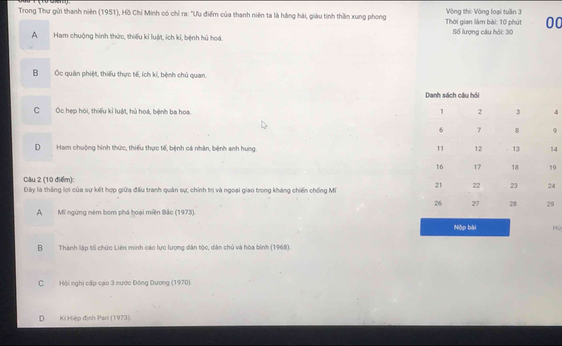 Trong Thư gửi thanh niên (1951), Hồ Chí Minh có chỉ ra: "Ưu điểm của thanh niên ta là hăng hái, giàu tinh thần xung phong Vòng thi: Vòng loại tuần 3
Thời gian làm bài: 10 phút 00
Số lượng câu hỏi: 30
A Ham chuộng hình thức, thiếu kỉ luật, ích kỉ, bệnh hủ hoá.
B Ốc quân phiệt, thiếu thực tế, ích kỉ, bệnh chủ quan.
C Ốc hẹp hòi, thiếu kỉ luật, hủ hoá, bệnh ba hoa.
9
D Ham chuộng hình thức, thiếu thực tế, bệnh cá nhân, bệnh anh hung. 4
9
Câu 2 (10 điểm):
Đây là thắng lợi của sự kết hợp giữa đấu tranh quân sự, chính trị và ngoại giao trong kháng chiến chống Mĩ
4
A Mĩ ngừng ném bom phá hoại miền Bắc (1973).
Nộp bài Hủ
B Thành lập tổ chức Liên minh các lực lượng dân tộc, dân chủ và hòa bình (1968).
C Hội nghị cấp cạo 3 nước Đông Dương (1970)
D Kỉ Hiệp định Pari (1973).