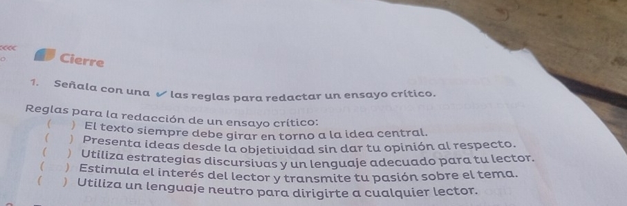 Cierre
1. Señala con una √ las reglas para redactar un ensayo crítico.
Reglas para la redacción de un ensayo crítico:
 El texto siempre debe girar en torno a la idea central.
( ) Presenta ideas desde la objetividad sin dar tu opinión al respecto.
 ) Utiliza estrategias discursivas y un lenguaje adecuado para tu lector.
( = ) Estimula el interés del lector y transmite tu pasión sobre el tema.
( ) Utiliza un lenguaje neutro para dirigirte a cualquier lector.