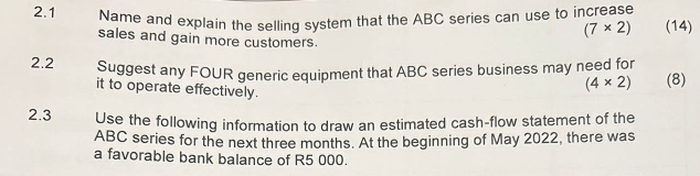 2.1 Name and explain the selling system that the ABC series can use to increase (14)
(7* 2)
sales and gain more customers. 
2.2 Suggest any FOUR generic equipment that ABC series business may need for (8) 
it to operate effectively.
(4* 2)
2.3 Use the following information to draw an estimated cash-flow statement of the
ABC series for the next three months. At the beginning of May 2022, there was 
a favorable bank balance of R5 000.