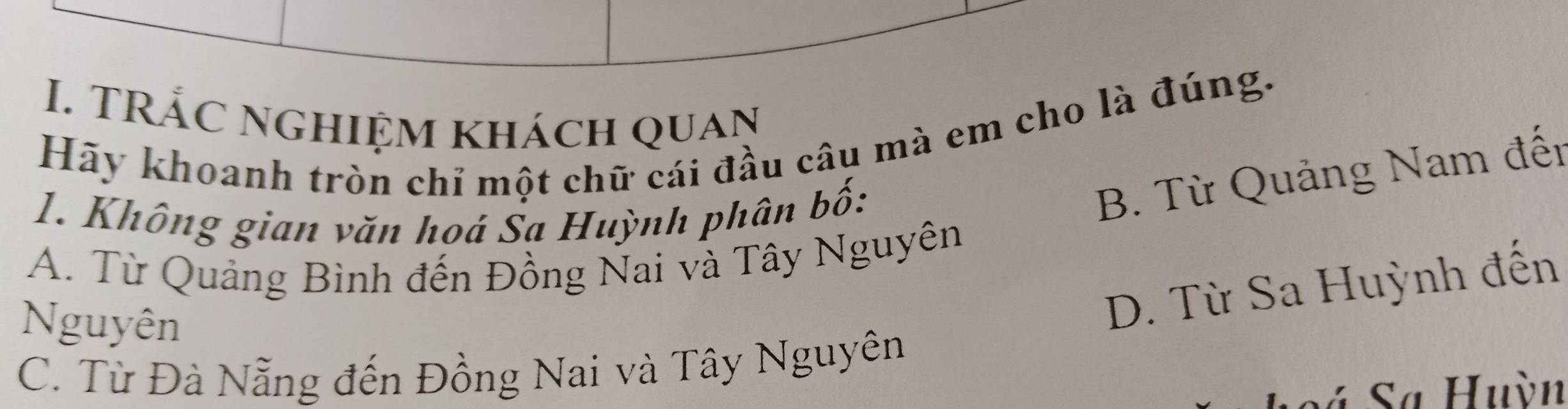 TRắc nghiệm khách quan
Hãy khoanh tròn chỉ một chữ cái đầu câu mà em cho là đúng.
1. Không gian văn hoá Sa Huỳnh phân bố:
B. Từ Quảng Nam đến
A. Từ Quảng Bình đến Đồng Nai và Tây Nguyên
Nguyên
D. Từ Sa Huỳnh đến
C. Từ Đà Nẵng đến Đồng Nai và Tây Nguyên
* Sa Huỳn