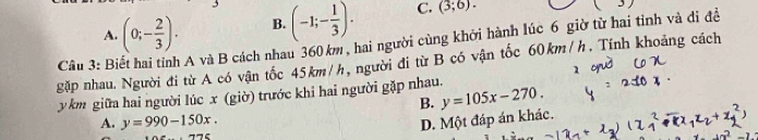 A. (0;- 2/3 ). B. (-1;- 1/3 ). C. (3;6). 
gặp nhau. Người đi từ A có vận tốc 45km/h, người đi từ B có vận tốc 60km/h. Tính khoảng cách Câu 3: Bỉ A và B cách nhau 360 km , hai người cùng khởi hành lúc 6 giờ từ hai tỉnh và di đề
y km giữa hai người lúc x (giờ) trước khi hai người gặp nhau.
B. y=105x-270.
A. y=990-150x.
D. Một đáp án khác.
neg neg -1∈