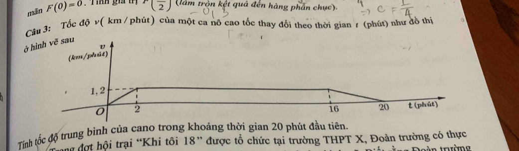 mãn F(0)=0. Tính giả tị r(frac 2) (làm tròn kết quả đến hàng phần chục). 
Câu 3: Tốc độ v( km /phút) của một ca nô cao tốc thay đổi theo thời gian ≠ (phút) như đồ thị 
ở hình vẽ sau 
Tính tốc độ trung bình của cano trong khoảng thời gian 20 phút đầu tiên. 
hư đợt hội trại “Khi tôi 18 ” được tổ chức tại trường THPT X, Đoàn trường có thực