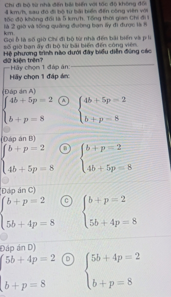 Chỉ đi bộ từ nhà đến bãi biển với tốc độ không đối
4 km/h, sau đó đi bộ từ bãi biển đến công viên với
tốc độ không đối là 5 km/h. Tổng thời gian Chí đi l
là 2 giờ và tổng quãng đường bạn ấy đi được là 8
km.
Gọi ỗ là số giờ Chí đi bộ từ nhà đến bãi biển và p là
số giờ bạn ấy đi bộ từ bãi biển đến công viên.
Hệ phương trình nào dưới đây biểu diễn đúng các
dữ kiện trên?
Hãy chọn 1 đáp án:
Hãy chọn 1 đáp án:
(Đáp án A)
beginarrayl 4b+5p=2 b+p=8endarray. A beginarrayl 4b+5p=2 b+p=8endarray.
(Đáp án B)
beginarrayl b+p=2 4b+5p=8endarray. B beginarrayl b+p=2 4b+5p=8endarray.
(Đáp án C)
beginarrayl b+p=2 5b+4p=8endarray. C beginarrayl b+p=2 5b+4p=8endarray.
Đáp án D)
beginarrayl 5b+4p=2 b+p=8endarray. D beginarrayl 5b+4p=2 b+p=8endarray.