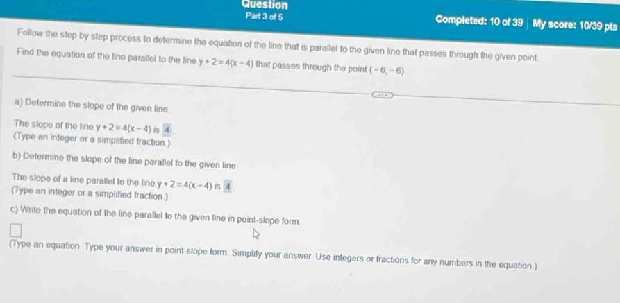 Question My score: 10/39 pts 
Part 3 of 5 Completed: 10 of 39 
Follow the step by step process to determine the equation of the line that is parallel to the given line that passes through the given point. 
Find the equation of the line parallel to the line y+2=4(x-4) that passes through the point (-6,-6)
a) Determine the slope of the given line. 
The slope of the line y+2=4(x-4) is 
(Type an integer or a simplified fraction.) 
b) Determine the slope of the line parallel to the given line. 
The slope of a line parallel to the line y+2=4(x-4) is A
(Type an integer or a simplified fraction.) 
c) Write the equation of the line parallel to the given line in point-slope form 
(Type an equation. Type your answer in point-slope form. Simplify your answer. Use integers or fractions for any numbers in the equation.)