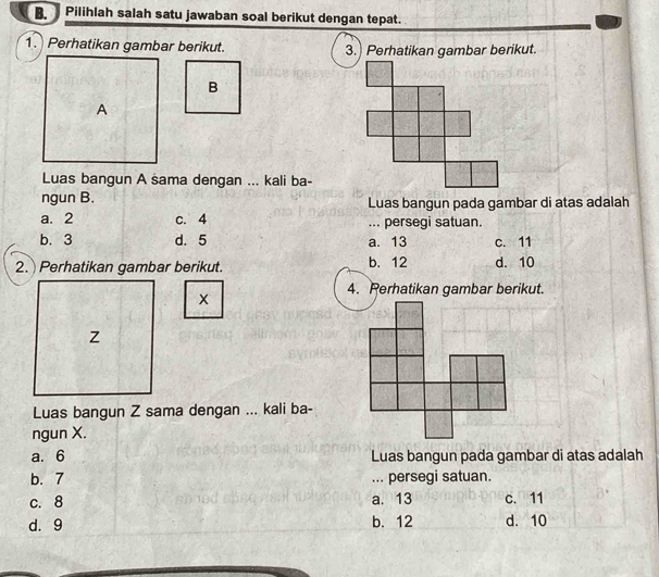 Pilihlah salah satu jawaban soal berikut dengan tepat.
1. Perhatikan gambar berikut. 3.) Perhatikan gambar berikut.
B
A
Luas bangun A sama dengan ... kali ba-
ngun B. Luas bangun pada gambar di atas adalah
a. 2 c. 4... persegi satuan.
b. 3 d. 5 a. 13 c. 11
2. Perhatikan gambar berikut. b. 12 d. 10
4. Perhatikan gambar berikut.
Z
Luas bangun Z sama dengan ... kali ba-
ngun X.
a. 6 Luas bangun pada gambar di atas adalah
b. 7... persegi satuan.
c. 8 a. 13 c. 11
d. 9 b. 12 d. 10