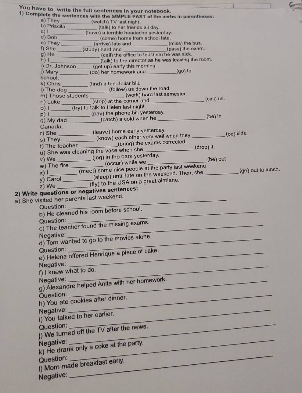 You have to write the full sentences in your notebook.
1) Complete the sentences with the SIMPLE PAST of the verbs in parentheses:
a) They _(watch) TV last night.
b) Priscila _(talk) to her friends all day.
c) l_ (have) a terrible headache yesterday.
d) Bob _(come) home from school late.
e) They _(arrive) late and _(miss) the bus.
f) She _(study) hard and _(pass) the exam.
g) He _(call) the office to tell them he was sick.
h) I _(talk) to the director as he was leaving the room.
i) Dr. Johnson (get up) early this morning.
j) Mary _(do) her homework and _(go) to
school.
k) Chris _(find) a ten-dollar bill.
l) The dog_ (follow) us down the road.
m) Those students (work) hard last semester.
n) Luke _(stop) at the corer and _(call) us.
0) I _(try) to talk to Helen last night.
p)Ⅰ (pay) the phone bill yesterday.
q) My dad_ (catch) a cold when he _(be) in
Canada.
r) She (leave) home early yesterday.
s) They_ _(know) each other very well when they _(be) kids.
t) The teacher (bring) the exams corrected.
u) She was cleaning the vase when she _(drop) it.
v) We (jog) in the park yesterday.
w) The fire (occur) while we _(be) out.
x) l _(meet) some nice people at the party last weekend.
y) Carol (sleep) until late on the weekend. Then, she _(go) out to lunch.
z) We __(fly) to the USA on a great airplane.
2) Write questions or negatives sentences:
a) She visited her parents last weekend.
Question:
b) He cleaned his room before school.
Question:
c) The teacher found the missing exams.
Negative:
d) Tom wanted to go to the movies alone.
Question:
e) Helena offered Henrique a piece of cake.
Negative:_
f) I knew what to do.
Negative:_
g) Alexandre helped Anita with her homework.
Question:_
h) You ate cookies after dinner.
Negative:_
_
i) You talked to her earlier.
Question:
_
j) We turned off the TV after the news.
Negative:
k) He drank only a coke at the party.
Question:
I) Mom made breakfast early.
Negative:
_