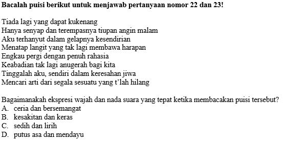 Bacalah puisi berikut untuk menjawab pertanyaan nomor 22 dan 23!
Tiada lagi yang dapat kukenang
Hanya senyap dan terempasnya tiupan angin malam
Aku terhanyut dalam gelapnya kesendirian
Menatap langit yang tak lagi membawa harapan
Engkau pergi dengan penuh rahasia
Keabadian tak lagi anugerah bagi kita
Tinggalah aku, sendiri dalam keresahan jiwa
Mencari arti dari segala sesuatu yang t’lah hilang
Bagaimanakah ekspresi wajah dan nada suara yang tepat ketika membacakan puisi tersebut?
A. ceria dan bersemangat
B. kesakitan dan keras
C. sedih dan lirih
D. putus asa dan mendayu