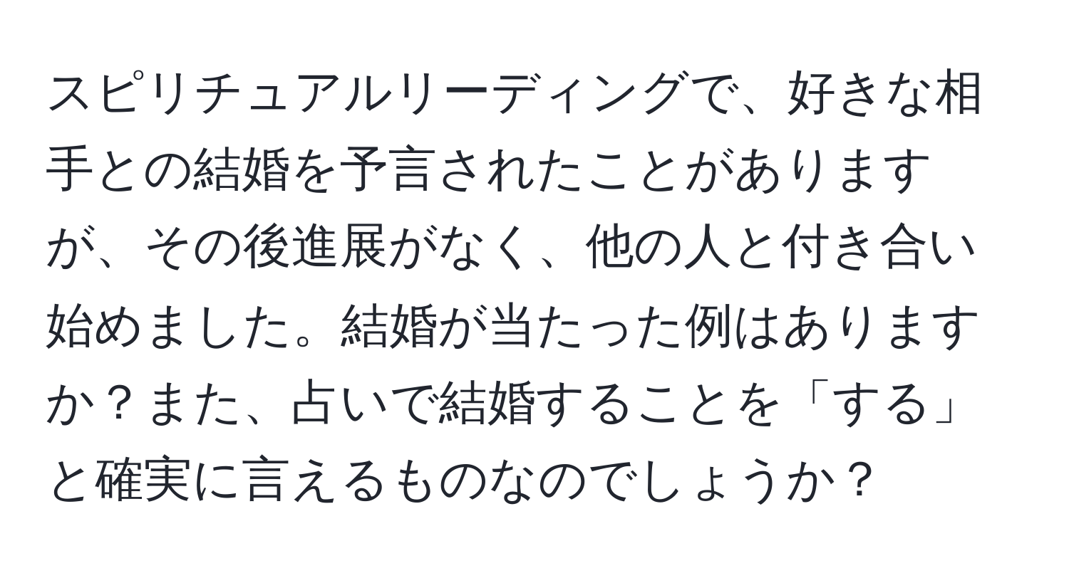 スピリチュアルリーディングで、好きな相手との結婚を予言されたことがありますが、その後進展がなく、他の人と付き合い始めました。結婚が当たった例はありますか？また、占いで結婚することを「する」と確実に言えるものなのでしょうか？